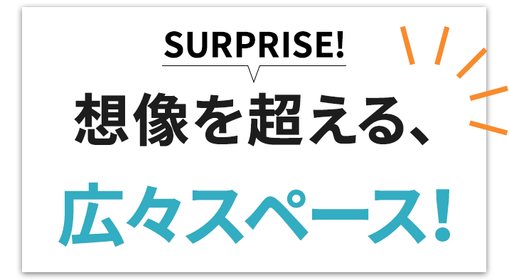 SURPRISE! 想像を超える、広々スペース！